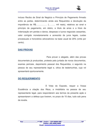Nome do Advogado 
OAB/SP 000.000 
________________________________________________ 
____________________________________________________________________________________ 
Rua ............................., nº 000 - Centro – CEP 00000-000 – ......................................../UF 
Telefax: (00) 0000-0000 
Email: aaaaaaaaaaaaa@aaaaa.com 
incluso Recibo de Sinal de Negócio e Princípio de Pagamento firmado 
entre as partes, determinando ainda aos Requeridos a devolução da 
importância de R$................... (........... mil reais), relativos ao sinal e 
princípio de pagamento, em dobro, a título de arras e a título de 
indenização em perdas e danos, despesas e lucros negociais cessantes, 
valor corrigido monetariamente e acrescido de juros legais, custas 
processuais e honorários advocatícios na base usual de 20% (vinte por 
cento). 
DAS PROVAS 
Para provar o alegado, além das provas 
documentais já produzidas, protesta pela juntada de novos documentos, 
exames periciais, depoimento pessoal dos Requeridos, o segundo na 
pessoa de seu representante legal e, oitiva de testemunhas, cujo rol 
apresentará oportunamente. 
DO REQUERIMENTO 
À Vista do Exposto, requer a Vossa 
Excelência a citação dos Réus, a imobiliária na pessoa de seu 
representante legal, para responderem aos termos da presente ação e 
apresentarem a defesa que tiverem, no prazo de 15 dias, tudo sob pena 
de revelia. 
 