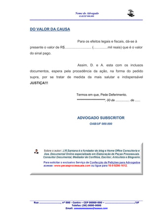 Nome do Advogado 
OAB/SP 000.000 
________________________________________________ 
____________________________________________________________________________________ 
Rua ............................., nº 000 - Centro – CEP 00000-000 – ......................................../UF 
Telefax: (00) 0000-0000 
Email: aaaaaaaaaaaaa@aaaaa.com 
DO VALOR DA CAUSA 
Para os efeitos legais e fiscais, dá-se à 
presente o valor de R$............................ (...............mil reais) que é o valor 
do sinal pago. 
Assim, D. e A. esta com os inclusos 
documentos, espera pela procedência da ação, na forma do pedido 
supra, por se tratar de medida da mais salutar e indispensável 
JUSTIÇA!!! 
Termos em que, Pede Deferimento. 
***********************, 00 de ................ de ...... 
ADVOGADO SUBSCRITOR 
OAB/UF 000.000 
