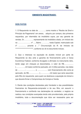 Nome do Advogado 
OAB/SP 000.000 
________________________________________________ 
____________________________________________________________________________________ 
Rua ............................., nº 000 - Centro – CEP 00000-000 – ......................................../UF 
Telefax: (00) 0000-0000 
Email: aaaaaaaaaaaaa@aaaaa.com 
EMINENTE MAGISTRADO: 
DOS FATOS 
1. O Requerente na data de ............., como mostra o “Recibo de Sinal e 
Princípio de Pagamento” em anexo, adquiriu por compra, dos primeiros 
requeridos, por intermédio da imobiliária supra, por seu gerente de 
vendas, Sr.................., representante da imobiliária citada, um imóvel sito 
na .......................... nº ...., Bairro .............., nesta Capital, matriculado sob 
nº ............... perante a ..a Circunscrição do R. de Imóveis de 
**************************, conforme se vê no documento incluso. 
2. Que o interesse na aquisição do aludido imóvel por parte do 
Requerente se deu ante a garantia de financiamento junto à Caixa 
Econômica Federal, conforme divulgado e afirmado no instrumento retro, 
tendo pago em cheques já descontados, o valor de R$................... 
(...................mil reais) conforme pactuado, em 3 (três) parcelas, nas datas 
de ...............; .................. e .................... com financiamento dito como já 
aprovado, de R$..................... (....................mil reais) que seria assumido 
pelo filho do requerente, para quem se destinava a aquisição do imóvel e 
que deveria firmar o Compromisso de Compra e Venda. 
3. Diante das condições declaradas pelo Vendedor e das possibilidades 
financeiras do Requerente-comprador e de seu filho, em assumir o 
financiamento e confiando nas declarações do vendedor, o negócio se 
realizou nas condições avençadas tendo sido providenciada, pela própria 
imobiliária, toda a documentação que dizia ser necessária para ser 
 