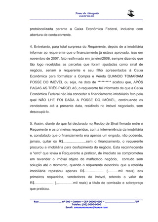 Nome do Advogado 
OAB/SP 000.000 
________________________________________________ 
____________________________________________________________________________________ 
Rua ............................., nº 000 - Centro – CEP 00000-000 – ......................................../UF 
Telefax: (00) 0000-0000 
Email: aaaaaaaaaaaaa@aaaaa.com 
protolocolizada perante a Caixa Econômica Federal, inclusive com 
abertura de conta-corrente. 
4. Entretanto, para total surpresa do Requerente, depois de a imobiliária 
informar ao requerente que o financiamento já estava aprovado, isso em 
novembro de 2007, fato reafirmado em janeiro/2008, sempre dizendo que 
tão logo recebidas as parcelas que foram ajustadas como sinal de 
negócio, seriam o requerente e seu filho apresentados à Caixa 
Econômica para formalizar a Compra e Venda QUANDO TOMARIAM 
POSSE DO IMÓVEL ou seja, na data de ********** acabou que, APÓS 
PAGAS AS TRÊS PARCELAS, o requerente foi informado de que a Caixa 
Econômica Federal não iria conceder o financiamento imobiliário fato pelo 
qual NÃO LHE FOI DADA A POSSE DO IMÓVEL, continuando os 
vendedores até a presente data, residindo no imóvel negociado, sem 
desocupá-lo. 
5. Assim, diante do que foi declarado no Recibo de Sinal firmado entre o 
Requerente e os primeiros requeridos, com a interveniência da imobiliária 
e, constatado que o financiamento era apenas um engodo, não podendo, 
jamais, quitar os R$........................sem o financiamento, o requerente 
procurou a imobiliária para desfazimento do negócio. Esta reconhecendo 
o "erro" que levou o Requerente a praticar, de imediato se comprometeu 
em revender o imóvel objeto do malfadado negócio, contudo sem 
solução até o momento, quando o requerente descobriu que a referida 
imobiliária repassou apenas R$.................... (...........mil reais) aos 
primeiros requeridos, vendedores do imóvel, retendo o valor de 
R$.................... (..................mil reais) a título de comissão e sobrepreço 
que praticou. 
 