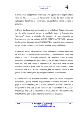 Nome do Advogado 
OAB/SP 000.000 
________________________________________________ 
____________________________________________________________________________________ 
Rua ............................., nº 000 - Centro – CEP 00000-000 – ......................................../UF 
Telefax: (00) 0000-0000 
Email: aaaaaaaaaaaaa@aaaaa.com 
6. Para solver a importância relativa ao sinal e princípio de pagamento no 
valor de R$..........................o Requerente deixou de obter lucros em 
aplicações bancárias e comerciais, causando-lhe sérias perdas e 
prejuízos. 
7. Diante dos fatos, está configurado que a vontade do Requerente cerca-se 
de vício insanável porque a realidade sobre o financiamento 
“aprovado” altera a situação do negócio, já que dependia do 
financiamento que na verdade NUNCA ESTEVE APROVADO, fato que 
lhe foi omitido, inclusive pelos VENDEDORES, levando-o a erro essencial 
no ato jurídico praticado, cujo defeito enseja a sua anulabilidade. 
8. Ademais, jamais o Requerente deixou de fornecer qualquer documento 
de seu filho, necessário para a aprovação do financiamento, tendo sido 
aberta a conta corrente por orientação da Imobiliária, porém a mesma 
Imobiliária somente protocolou o pedido junto a Caixa Econômica e nada 
mais fez, fato que levou o requerente a comparecer pessoalmente 
naquela instituição para saber da tramitação do financiamento, sendo 
informado que NÃO HAVIA APROVAÇÃO do referido pedido e que 
jamais ouve a presença de alguém gestionando o financiamento. 
9. A falsa noção da realidade inserida no Recibo de Sinal e Princípio de 
Pagamento, quanto a forma de pagamento realizar-se mediante o sinal 
pago e “financiamento junto à Caixa Econômica Federal”, conduziu o 
Requerente a erro, vez que se soubesse da possibilidade de NÃO SER 
POSSÍVEL QUITAR O RESTANTE MEDIANTE O FINANCIAMENTO 
PROMETIDO, com certeza não teria concretizado o negócio. 
 