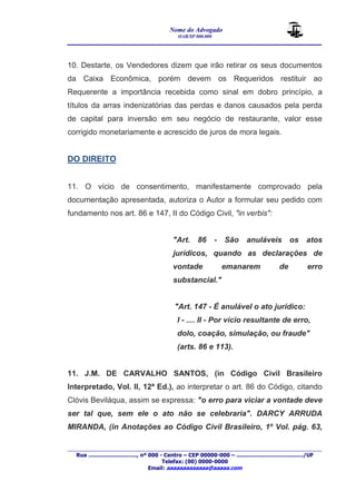 Nome do Advogado 
OAB/SP 000.000 
________________________________________________ 
____________________________________________________________________________________ 
Rua ............................., nº 000 - Centro – CEP 00000-000 – ......................................../UF 
Telefax: (00) 0000-0000 
Email: aaaaaaaaaaaaa@aaaaa.com 
10. Destarte, os Vendedores dizem que irão retirar os seus documentos 
da Caixa Econômica, porém devem os Requeridos restituir ao 
Requerente a importância recebida como sinal em dobro princípio, a 
títulos da arras indenizatórias das perdas e danos causados pela perda 
de capital para inversão em seu negócio de restaurante, valor esse 
corrigido monetariamente e acrescido de juros de mora legais. 
DO DIREITO 
11. O vício de consentimento, manifestamente comprovado pela 
documentação apresentada, autoriza o Autor a formular seu pedido com 
fundamento nos art. 86 e 147, II do Código Civil, "in verbis": 
"Art. 86 - São anuláveis os atos 
jurídicos, quando as declarações de 
vontade emanarem de erro 
substancial." 
"Art. 147 - É anulável o ato jurídico: 
I - .... II - Por vício resultante de erro, 
dolo, coação, simulação, ou fraude" 
(arts. 86 e 113). 
11. J.M. DE CARVALHO SANTOS, (in Código Civil Brasileiro 
Interpretado, Vol. II, 12ª Ed.), ao interpretar o art. 86 do Código, citando 
Clóvis Beviláqua, assim se expressa: "o erro para viciar a vontade deve 
ser tal que, sem ele o ato não se celebraria". DARCY ARRUDA 
MIRANDA, (in Anotações ao Código Civil Brasileiro, 1º Vol. pág. 63, 
 