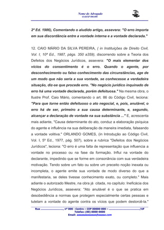 Nome do Advogado 
OAB/SP 000.000 
________________________________________________ 
____________________________________________________________________________________ 
Rua ............................., nº 000 - Centro – CEP 00000-000 – ......................................../UF 
Telefax: (00) 0000-0000 
Email: aaaaaaaaaaaaa@aaaaa.com 
2ª Ed. 1986), Comentando o aludido artigo, assevera: "O erro importa 
em sua discordância entre a vontade interna e a vontade declarada." 
12. CAIO MÁRIO DA SILVA PEREIRA, ( in Instituições de Direito Civil, 
Vol. I, 10ª Ed., 1987, págs. 350 a359), discorrendo sobre a Teoria dos 
Defeitos dos Negócios Jurídicos, assevera: "O mais elementar dos 
vícios do consentimento é o erro. Quando o agente, por 
desconhecimento ou falso conhecimento das circunstâncias, age de 
um modo que não seria a sua vontade, se conhecesse a verdadeira 
situação, diz-se que procede erro. "No negócio jurídico inquinado de 
erro há uma vontade declarada, porém defeituosa." Na mesma obra, o 
Ilustre Prof. Caio Mário, comentando o art. 86 do Código Civil, leciona: 
"Para que torne então defeituoso o ato negocial, e, pois, anulável, o 
erro há de ser, primeiro a sua causa determinante, e, segundo, 
alcançar a declaração de vontade na sua substância ..." E, acrescenta 
mais adiante, "Causa determinante do ato, conduz a elaboração psíquica 
do agente e influência na sua deliberação de maneira imediata, falseando 
a vontade volitiva." ORLANDO GOMES, (in Introdução ao Código Civil, 
Vol. I, 5º Ed., 1977, pág. 507), sobre a rubrica "Defeitos dos Negócios 
Jurídicos", leciona: "O erro é uma falta de representação que influencia a 
vontade no processo ou na fase da formação. Influi na vontade do 
declarante, impedindo que se forme em consonância com sua verdadeira 
motivação. Tendo sobre um fato ou sobre um preceito noção inexata ou 
incompleta, o agente emite sua vontade de modo diverso do que a 
manifestaria, se deles tivesse conhecimento exato, ou completo." Mais 
adiante o autorizado Mestre, na obra já citada, no capítulo: Ineficácia dos 
Negócios Jurídicos, assevera: "Ato anulável é o que se pratica em 
desobediência a normas que protegem especialmente certas pessoas e 
tutelam a vontade do agente contra os vícios que podem destorcê-la." 
 