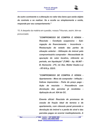 Nome do Advogado 
OAB/SP 000.000 
________________________________________________ 
____________________________________________________________________________________ 
Rua ............................., nº 000 - Centro – CEP 00000-000 – ......................................../UF 
Telefax: (00) 0000-0000 
Email: aaaaaaaaaaaaa@aaaaa.com 
do outro contraente e a alteração no valor dos bens que serão objeto 
do contrato a se realizar. Se a oculta ou simplesmente a omite, 
responde por seu comportamento." 
15. A despeito da matéria em questão, nossos Tribunais, assim, têm-se 
pronunciado: 
"COMPROMISSO DE COMPRA E VENDA - 
Rescisão - Condição suspensiva - Sub-rogação 
do financiamento - Incorrência - 
Restauração do estado das partes da 
situação anterior - Utilização do imóvel pelo 
compromissário comprador - Necessidade de 
apuração do valor locativo, referente ao 
período, em liquidação" (TJMG - Ap. 68.967 - 
B. Horizonte - 2ªC, rel. Des. Walter Veado-v.u) 
- RT-610 p. 222/3. 
"COMPROMISSO DE COMPRA E VENDA - 
Apartamento - Mora do comprador - Inflação - 
Índices imprevistos - Parte do preço pago - 
Ação de rescisão - Procedência com 
devolução das parcelas já recebidas - 
Aplicação do art. 924 do CC. 
Ementa oficial: Rescisão de promessa de 
cessão de fração ideal de terreno e de 
apartamento, com cláusula penal prevendo a 
devolução do imóvel e a perda do sinal e das 
parcelas pagas se ocorrer inadimplemento. A 
 