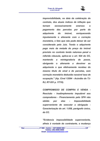 Nome do Advogado 
OAB/SP 000.000 
________________________________________________ 
____________________________________________________________________________________ 
Rua ............................., nº 000 - Centro – CEP 00000-000 – ......................................../UF 
Telefax: (00) 0000-0000 
Email: aaaaaaaaaaaaa@aaaaa.com 
imprevisibilidade, na data da celebração do 
contrato, dos atuais índices de inflação que 
tornam excessivamente oneroso o 
pagamento das parcelas por parte do 
adquirente do imóvel, enriquecendo 
injustamente o alienante com a correção 
monetária, e fato que não pode deixar de ser 
considerado pelo Juiz. Tendo o adquirente 
pago mais da metade do preço do imóvel 
previsto no contrato tendo natureza penal a 
referida cláusula, aplica-se o art. 924 do CC, 
mantendo a reintegradoria de posse, 
obrigando o alienante a devolver ao 
adquirente o que efetivamente recebeu do 
mesmo título de sinal e de parcelas, sem 
correção monetária deduzida razoável taxa de 
ocupação." (Ap. Cível 13594 - Acórdão do TJ-RJ, 
RT-551 p. 177/0). 
COMPROMISSO DE COMPRA E VENDA - 
Rescisão - Inadimplemento imputável aos 
compradores - Financiamento pelo SFH não 
obtido por eles - Impossibilidade 
superveniente de executar a obrigação - 
Caracterização do art. 1.058, parágrafo único, 
do CC. 
"Evidencia impossibilidade superveniente, 
alheia à vontade do contratante, a mudança 
 