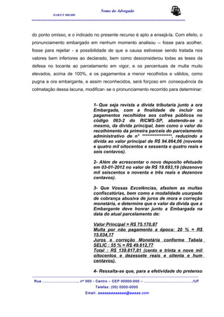 Nome do Advogado
OAB/UF 000.000
__________________________________________________
do ponto omisso, e o indicado no presente recurso é apto a ensejá-la. Com efeito, o
pronunciamento embargado em nenhum momento analisou -- fosse para acolher,
fosse para rejeitar - a possibilidade de que a causa estivesse sendo tratada nos
valores bem inferiores ao declarado, bem como desconsiderou todas as teses da
defesa no tocante ao parcelamento em vigor, e os percentuais de multa muito
elevados, acima de 100%, e os pagamentos a menor recolhidos e válidos, como
pugna a ora embargante, e assim reconhecidos, será forçoso em consequência da
colmatação dessa lacuna, modificar- se o pronunciamento recorrido para determinar:
1- Que seja revista a divida tributaria junto a ora
Embargada, com a finalidade de incluir os
pagamentos recolhidos aos cofres públicos no
código 063-2 do RICMS-SP, abatendo-se o
mesmo, da divida principal, bem como o valor do
recolhimento da primeira parcela do parcelamento
administrativo de n° *****************, reduzindo a
divida ao valor principal de R$ 94.864,06 (noventa
e quatro mil oitocentos e sessenta e quatro reais e
seis centavos).
2- Além de acrescentar o novo deposito efetuado
em 03-01-2012 no valor de R$ 19.693,19 (dezenove
mil seiscentos e noventa e três reais e dezenove
centavos).
3- Que Vossas Excelências, afastem as multas
confiscatórias, bem como a modalidade usurpada
de cobrança abusiva de juros de mora e correção
monetária, e determine que o valor da divida que a
Embargante deve honrar junto a Embargada na
data do atual parcelamento de:
Valor Principal = R$ 75.170,87
Multa por não pagamento a época: 20 % = R$
15.034,17
Juros e correção Monetária conforme Tabela
SELIC : 55 % = R$ 49.612,77
Total : R$ 139.817,81 (cento e trinta e nove mil
oitocentos e dezessete reais e oitenta e hum
centavos).
4- Ressalta-se que, para a efetividade do pretenso
_______________________________________________________________________________________
Rua ............................., nº 000 - Centro – CEP 00000-000 – ......................................../UF
Telefax: (00) 0000-0000
Email: aaaaaaaaaaaaa@aaaaa.com
 