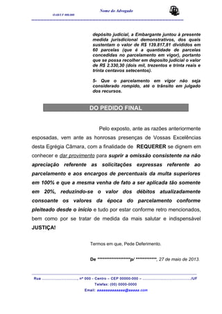 Nome do Advogado
OAB/UF 000.000
__________________________________________________
depósito judicial, a Embargante juntou à presente
medida jurisdicional demonstrativos, dos quais
sustentam o valor de R$ 139.817,81 divididos em
60 parcelas (que é a quantidade de parcelas
concedidas no parcelamento em vigor), portanto
que se possa recolher em deposito judicial o valor
de R$ 2.330,30 (dois mil, trezentos e trinta reais e
trinta centavos setecentos).
5- Que o parcelamento em vigor não seja
considerado rompido, até o trânsito em julgado
dos recursos.
DO PEDIDO FINAL
Pelo exposto, ante as razões anteriormente
esposadas, vem ante as honrosas presenças de Vossas Excelências
desta Egrégia Câmara, com a finalidade de REQUERER se dignem em
conhecer e dar provimento para suprir a omissão consistente na não
apreciação referente as solicitações expressas referente ao
parcelamento e aos encargos de percentuais da multa superiores
em 100% e que a mesma venha de fato a ser aplicada tão somente
em 20%, reduzindo-se o valor dos débitos atualizadamente
consoante os valores da época do parcelamento conforme
pleiteado desde o início e tudo por estar conforme retro mencionados,
bem como por se tratar de medida da mais salutar e indispensável
JUSTIÇA!
Termos em que, Pede Deferimento.
De *******************p/ ************, 27 de maio de 2013.
_______________________________________________________________________________________
Rua ............................., nº 000 - Centro – CEP 00000-000 – ......................................../UF
Telefax: (00) 0000-0000
Email: aaaaaaaaaaaaa@aaaaa.com
 