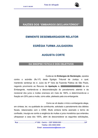 Nome do Advogado
OAB/UF 000.000
__________________________________________________
RAZÕES DOS “EMBARGOS DECLARATÓRIOS”
EMINENTE DESEMBARGADOR RELATOR
EGRÉGIA TURMA JULGADORA
AUGUSTA CORTE
DA SINOPSE FÁTICA E DOS OBJETIVOS
Cuida-se de Embargos de Declaração, opostos
contra o acórdão (fls.1/7) deste Egrégio Tribunal de Justiça, o qual,
mantendo sentença do d. Juízo da 4ª Vara da Fazenda Pública de São Paulo,
negando provimento ao Recurso de Apelação n. 0000000000000000000 da ora
Embargante, mantendo-se a desconsideração do parcelamento aderido e da
revisional dos juros e multas onerosos em mais de 184%, e determinando-se a
fixação em 20% para a multa, como aliás, pleiteado pela ora embargante.
Como se vê desde o início a embargante alega,
em síntese, ter, na qualidade de contribuinte, solicitado o parcelamento dos débitos
fiscais, relacionados com o ICMS. Muito embora tenha assinado o termo de
confissão, insurgiu-se contra a exigência de multas e juros moratórios que entendeu
ultrapassar a casa dos 100%, além de desconsiderar as seguintes solicitações,
_______________________________________________________________________________________
Rua ............................., nº 000 - Centro – CEP 00000-000 – ......................................../UF
Telefax: (00) 0000-0000
Email: aaaaaaaaaaaaa@aaaaa.com
 