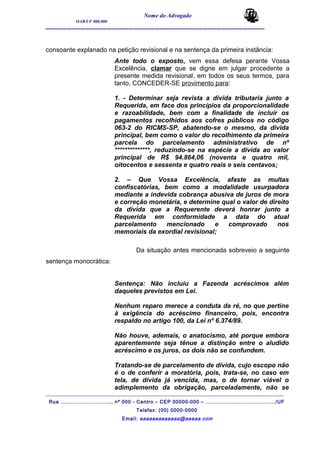 Nome do Advogado
OAB/UF 000.000
__________________________________________________
consoante explanado na petição revisional e na sentença da primeira instância:
Ante todo o exposto, vem essa defesa perante Vossa
Excelência, clamar que se digne em julgar procedente a
presente medida revisional, em todos os seus termos, para
tanto, CONCEDER-SE provimento para:
1. - Determinar seja revista a divida tributaria junto a
Requerida, em face dos princípios da proporcionalidade
e razoabilidade, bem com a finalidade de incluir os
pagamentos recolhidos aos cofres públicos no código
063-2 do RICMS-SP, abatendo-se o mesmo, da divida
principal, bem como o valor do recolhimento da primeira
parcela do parcelamento administrativo de nº
**************, reduzindo-se na espécie a divida ao valor
principal de R$ 94.864,06 (noventa e quatro mil,
oitocentos e sessenta e quatro reais e seis centavos;
2. – Que Vossa Excelência, afaste as multas
confiscatórias, bem como a modalidade usurpadora
mediante a indevida cobrança abusiva de juros de mora
e correção monetária, e determine qual o valor de direito
da divida que a Requerente deverá honrar junto a
Requerida em conformidade a data do atual
parcelamento mencionado e comprovado nos
memoriais da exordial revisional;
Da situação antes mencionada sobreveio a seguinte
sentença monocrática:
Sentença: Não incluiu a Fazenda acréscimos além
daqueles previstos em Lei.
Nenhum reparo merece a conduta da ré, no que pertine
à exigência do acréscimo financeiro, pois, encontra
respaldo no artigo 100, da Lei nº 6.374/89.
Não houve, ademais, o anatocismo, até porque embora
aparentemente seja tênue a distinção entre o aludido
acréscimo e os juros, os dois não se confundem.
Tratando-se de parcelamento de dívida, cujo escopo não
é o de conferir a moratória, pois, trata-se, no caso em
tela, de dívida já vencida, mas, o de tornar viável o
adimplemento da obrigação, parceladamente, não se
_______________________________________________________________________________________
Rua ............................., nº 000 - Centro – CEP 00000-000 – ......................................../UF
Telefax: (00) 0000-0000
Email: aaaaaaaaaaaaa@aaaaa.com
 