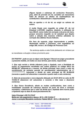 Nome do Advogado
OAB/UF 000.000
__________________________________________________
afigura injusta a cobrança do acréscimo financeiro,
pois, além de prevista em lei, constitui um mecanismo
hábil de atenuar os efeitos da inadimplência do
contribuinte e desestimular a impontualidade.
Não se apartou a ré da lei, ao exigir os valores da
autora.
A multa fixada com respaldo no artigo 87, da Lei
Estadual n.6374/89. Legítima, destarte, a utilização da
taxa SELIC, como índice de correção e de juros de mora,
porque encontra respaldo na lei estadual que dispôs
sobre a adoção dos mesmos critérios adotados na
correção dos débitos fiscais federais.
Em face do exposto, julgo improcedente o pedido,
declarando extinto o processo, com supedâneo no
artigo 269, inciso I, do Código de Processo Civil.
Da sentença apelou a esta Corte pleiteando em síntese que
se reavaliasse a situação e desse provimento para:
EX POSITIS", pede-se que se digne este Egrégio Tribunal em julgar procedente
a presente medida, em todos os seus termos, para tanto, requerendo:
1- Que seja revista a divida tributaria junto a Apelada, com a finalidade de
incluir os pagamentos recolhidos aos cofres públicos no código 063-2 do
RICMS-SP, abatendo-se o mesmo, da divida principal, bem como o valor do
recolhimento da primeira parcela do parcelamento administrativo de n°
********************, reduzindo a divida ao valor principal de R$ 94.864,06
(noventa e quatro mil oitocentos e sessenta e quatro reais e seis centavos).
2- Além de acrescentar o novo deposito efetuado em 03-01-2012 no valor de R$
19.693,19 (dezenove mil seiscentos e noventa e três reais e dezenove
centavos).
3- Que Vossa Excelência, afaste as multas confiscatórias, bem como a
modalidade usurpada de cobrança abusiva de juros de mora e correção
monetária, e determine que o valor da divida que a Apelada deve honrar junto
a Apelante seja na data do atual parcelamento de:
Valor Principal = R$ 75.170,87
Multa por não pagamento a época: 20 % = R$ 15.034,17
Juros e correção Monetária conforme Tabela SELIC : 55 % = R$ 49.612,77
_______________________________________________________________________________________
Rua ............................., nº 000 - Centro – CEP 00000-000 – ......................................../UF
Telefax: (00) 0000-0000
Email: aaaaaaaaaaaaa@aaaaa.com
 