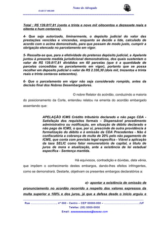 Nome do Advogado
OAB/UF 000.000
__________________________________________________
Total : R$ 139.817,81 (cento e trinta e nove mil oitocentos e dezessete reais e
oitenta e hum centavos).
4- Que seja autorizado, liminarmente, o depósito judicial do valor das
prestações vencidas e vincendas, enquanto se decide a lide, calculado de
acordo com o acima demonstrado, para que possam de modo justo, cumprir a
obrigação elencada no parcelamento em vigor.
5- Ressalta-se que, para a efetividade do pretenso depósito judicial, a Apelante
juntou à presente medida jurisdicional demonstrativos, dos quais sustentam o
valor de R$ 139.817,81 divididos em 60 parcelas (que é a quantidade de
parcelas concedidas no parcelamento em vigor), portanto que se possa
recolher em deposito judicial o valor de R$ 2.330,30 (dois mil, trezentos e trinta
reais e trinta centavos setecentos).
6- Que o parcelamento em vigor não seja considerado rompido, antes da
decisão final dos Nobres Desembargadores.
O nobre Relator do acórdão, conduzindo a maioria
do posicionamento da Corte, entendeu relatou na ementa do acordão embargado
assentando que:
APELAÇÃO ICMS Crédito tributário declarado e não pago CDA -
Satisfação dos requisitos formais – Dispensável procedimento
administrativo ou notificação, em situação de débito declarado e
não pago de ICMS, o que, por si, prescinde de outra providência à
formalização do débito e à emissão da CDA Precedentes - Não é
confiscatória a cobrança de multa de 20% pelo não pagamento de
ICMS, que conta com previsão legal específica - Viável a aplicação
da taxa SELIC como fator remuneratório de capital, a título de
juros de mora e atualização, ante a existência de lei estadual
específica - Sentença mantida.
Há equívocos, contradição e dúvidas, data vênia,
que impõem o conhecimento destes embargos, dando-lhes efeitos infringentes,
como se demonstrará. Destarte, objetivam os presentes embargos declaratórios a:
a)- apontar a existência de omissão de
pronunciamento no acordão recorrido a respeito dos valores expressos da
multa superior a 100% e dos juros, já que a defesa desde o inicio arguiu e
_______________________________________________________________________________________
Rua ............................., nº 000 - Centro – CEP 00000-000 – ......................................../UF
Telefax: (00) 0000-0000
Email: aaaaaaaaaaaaa@aaaaa.com
 