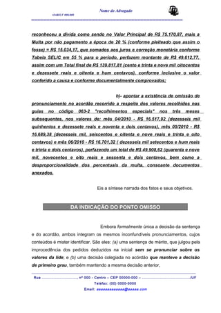 Nome do Advogado
OAB/UF 000.000
__________________________________________________
reconheceu a dívida como sendo no Valor Principal de R$ 75.170,87, mais a
Multa por não pagamento a época de 20 % (conforme pleiteado que assim o
fosse) = R$ 15.034,17, que somados aos juros e correção monetária conforme
Tabela SELIC em 55 % para o período, perfazem montante de R$ 49.612,77,
assim com um Total final de R$ 139.817,81 (cento e trinta e nove mil oitocentos
e dezessete reais e oitenta e hum centavos), conforme inclusive o valor
conferido a causa e conforme documentalmente comprovados;
b)- apontar a existência de omissão de
pronunciamento no acordão recorrido a respeito dos valores recolhidos nas
guias no código 063-2 "recolhimentos especiais" nos três meses
subsequentes, nos valores de: mês 04/2010 - R$ 16.517,92 (dezesseis mil
quinhentos e dezessete reais e noventa e dois centavos), mês 05/2010 - R$
16.689,38 (dezesseis mil, seiscentos e oitenta e nove reais e trinta e oito
centavos) e mês 06/2010 - R$ 16.701,32 ( dezesseis mil setecentos e hum reais
e trinta e dois centavos), perfazendo um total de R$ 49.908,62 (quarenta e nove
mil, novecentos e oito reais e sessenta e dois centavos, bem como a
desproporcionalidade dos percentuais da multa, consoante documentos
anexados.
Eis a síntese narrada dos fatos e seus objetivos.
DA INDICAÇÃO DO PONTO OMISSO
Embora formalmente única a decisão da sentença
e do acordão, ambos integram os mesmos inconfundíveis pronunciamentos, cujos
conteúdos é mister identificar. São eles: (a) uma sentença de mérito, que julgou pela
improcedência dos pedidos deduzidos na inicial sem se pronunciar sobre os
valores da lide; e (b) uma decisão colegiada no acórdão que manteve a decisão
de primeiro grau, também mantendo a mesma decisão anterior,
_______________________________________________________________________________________
Rua ............................., nº 000 - Centro – CEP 00000-000 – ......................................../UF
Telefax: (00) 0000-0000
Email: aaaaaaaaaaaaa@aaaaa.com
 