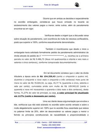 Nome do Advogado
OAB/UF 000.000
__________________________________________________
Ocorre que em ambas as decisões e especialmente
no acordão embargado, constata-se que houve omissão no tocante ao
esclarecimento dos valores pagos a menor, entre outros, além do parcelamento
encontrar-se em vigor.
Verifica-se desde a origem que a discussão versa
sobre situação de parcelamento, com ocorrência de multa de natureza confiscatória,
posto que superior a 100%, conforme exaustivamente demonstrados.
Também é incontroverso que desde o inicio a
embargada havia solicitado formalmente pedido de parcelamento administrativo da
divida através do pedido de n° *******************, e, recolheu-se a primeira
parcela no valor de R$ 9.486,75 (Nove mil quatrocentos e oitenta e seis reais e
setenta e cinco centavos), conforme comprovado documentalmente.
Em tal documento constava que o valor da divida
tributaria a época seria de R$ 154.259,43 (cento e cinquenta e quatro mil,
duzentos e cinquenta e nove reais e cinquenta e três centavos) mais juros de
mora no valor de R$ 70.604,54, ou seja, 45,77 % (quarenta e cinco, setenta e
sete por cento), cumulados ainda com multa de R$ 109.942,02 (cento e
quarenta e nove mil novecentos e quarenta e dois reais e dois centavos), desta
forma, 71,27% do valor do principal, ou seja, o valor principal foi atualizado
em 117% (cento e dezessete por cento).
Uma vez diante dessa argumentação que envolve a
lide, verifica-se que não está aclarado no acordão sobre acordo versado e sobre a
multa alegadamente superior em 100% que no acordão ficou assentada que estava
no patamar limite de 20%, além de desconsiderar os valores pagos a menor e
ferindo os princípios constitucionais da razoabilidade e proporcionalidade e
_______________________________________________________________________________________
Rua ............................., nº 000 - Centro – CEP 00000-000 – ......................................../UF
Telefax: (00) 0000-0000
Email: aaaaaaaaaaaaa@aaaaa.com
 