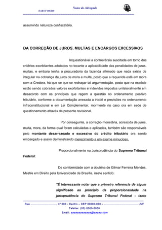 Nome do Advogado
OAB/UF 000.000
__________________________________________________
assumindo natureza confiscatória.
DA CORREÇÃO DE JUROS, MULTAS E ENCARGOS EXCESSIVOS
Inquestionável a controvérsia suscitada em torno dos
critérios exorbitantes adotados no tocante a aplicabilidade das penalidades de juros,
multas, e embora tenha a procuradoria da fazenda afirmado que nada existe de
irregular na cobrança de juros de mora e multa, posto que a requerida está em mora
com a Credora, há que se que se rechaçar tal argumentação, posto que na espécie
estão sendo cobrados valores exorbitantes e indevidos impostos unilateralmente em
desacordo com os princípios que regem a questão no ordenamento positivo
tributário, conforme a documentação anexada a inicial e previsões no ordenamento
infraconstitucional e em Lei Complementar, mormente no caso ora em sede de
questionamento através da presente revisional.
Por conseguinte, a correção monetária, acrescida de juros,
multa, mora, da forma qual foram calculadas e aplicadas, também são responsáveis
pelo montante desarrazoado e excessivo do crédito tributário ora sendo
embargado e assim demonstrando merecimento a um exame minucioso.
Proporcionalmente na Jurisprudência do Supremo Tribunal
Federal:
De conformidade com a doutrina de Gilmar Ferreira Mendes,
Mestre em Direito pela Universidade de Brasília, neste sentido:
"É interessante notar que a primeira referencia de algum
significado ao princípio da proporcionalidade na
jurisprudência do Supremo Tribunal Federal - tanto
_______________________________________________________________________________________
Rua ............................., nº 000 - Centro – CEP 00000-000 – ......................................../UF
Telefax: (00) 0000-0000
Email: aaaaaaaaaaaaa@aaaaa.com
 