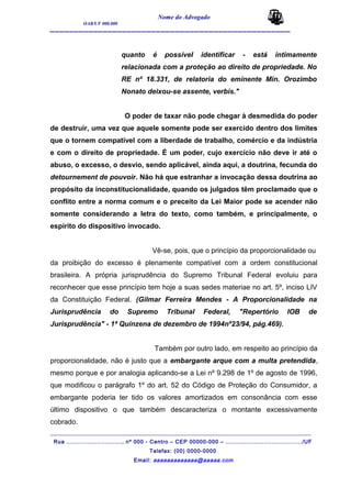 Nome do Advogado
OAB/UF 000.000
__________________________________________________
quanto é possível identificar - está intimamente
relacionada com a proteção ao direito de propriedade. No
RE nº 18.331, de relatoria do eminente Min. Orozimbo
Nonato deixou-se assente, verbis."
O poder de taxar não pode chegar à desmedida do poder
de destruir, uma vez que aquele somente pode ser exercido dentro dos limites
que o tornem compatível com a liberdade de trabalho, comércio e da indústria
e com o direito de propriedade. É um poder, cujo exercício não deve ir até o
abuso, o excesso, o desvio, sendo aplicável, ainda aqui, a doutrina, fecunda do
detournement de pouvoir. Não há que estranhar a invocação dessa doutrina ao
propósito da inconstitucionalidade, quando os julgados têm proclamado que o
conflito entre a norma comum e o preceito da Lei Maior pode se acender não
somente considerando a letra do texto, como também, e principalmente, o
espírito do dispositivo invocado.
Vê-se, pois, que o princípio da proporcionalidade ou
da proibição do excesso é plenamente compatível com a ordem constitucional
brasileira. A própria jurisprudência do Supremo Tribunal Federal evoluiu para
reconhecer que esse princípio tem hoje a suas sedes materiae no art. 5º, inciso LIV
da Constituição Federal. (Gilmar Ferreira Mendes - A Proporcionalidade na
Jurisprudência do Supremo Tribunal Federal, "Repertório IOB de
Jurisprudência" - 1ª Quinzena de dezembro de 1994nº23/94, pág.469).
Também por outro lado, em respeito ao princípio da
proporcionalidade, não é justo que a embargante arque com a multa pretendida,
mesmo porque e por analogia aplicando-se a Lei nº 9.298 de 1º de agosto de 1996,
que modificou o parágrafo 1º do art. 52 do Código de Proteção do Consumidor, a
embargante poderia ter tido os valores amortizados em consonância com esse
último dispositivo o que também descaracteriza o montante excessivamente
cobrado.
_______________________________________________________________________________________
Rua ............................., nº 000 - Centro – CEP 00000-000 – ......................................../UF
Telefax: (00) 0000-0000
Email: aaaaaaaaaaaaa@aaaaa.com
 