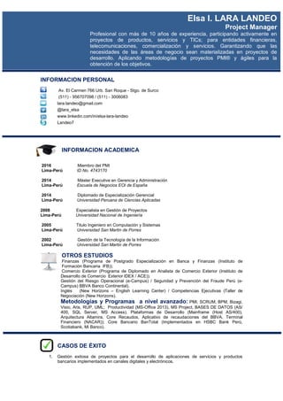 INFORMACION PERSONAL
Av. El Carmen 766 Urb. San Roque - Stgo. de Surco
(511) - 956707098 / (511) - 3006083
lara.landeo@gmail.com
@lara_elsa
www.linkedin.com/in/elsa-lara-landeo
Landeo7
INFORMACION ACADEMICA
2016 Miembro del PMI
Lima-Perú ID No. 4743170
2014 Máster Executive en Gerencia y Administración
Lima-Perú Escuela de Negocios EOI de España
2014 Diplomado de Especialización Gerencial
Lima-Perú Universidad Peruana de Ciencias Aplicadas
2008 Especialista en Gestión de Proyectos
Lima-Perú Universidad Nacional de Ingeniería
2005 Titulo Ingeniero en Computación y Sistemas
Lima-Perú Universidad San Martin de Porres
2002 Gestión de la Tecnología de la Información
Lima-Perú Universidad San Martin de Porres
OTROS ESTUDIOS
Finanzas (Programa de Postgrado Especialización en Banca y Finanzas (Instituto de
Formación Bancaria IFB)).
Comercio Exterior (Programa de Diplomado en Analista de Comercio Exterior (Instituto de
Desarrollo de Comercio Exterior IDEX / ACE)).
Gestión del Riesgo Operacional (e-Campus) / Seguridad y Prevención del Fraude Perú (e-
Campus) BBVA Banco Continental).
Inglés (New Horizons – English Learning Center) / Competencias Ejecutivas (Taller de
Negociación (New Horizons).
Metodologías y Programas a nivel avanzado: PMI, SCRUM, BPM, Bizagi,
Visio, Aris, RUP, UML; Productividad (MS-Office 2013), MS Project, BASES DE DATOS (AS/
400, SQL Server, MS Access). Plataformas de Desarrollo (Mainframe (Host AS/400),
Arquitectura Altamira, Core Recaudos, Aplicativo de recaudaciones del BBVA, Terminal
Financiero (NACAR)); Core Bancario BanTotal (Implementados en HSBC Bank Perú,
Scotiabank, Mi Banco).
CASOS DE ÉXITO
1. Gestión exitosa de proyectos para el desarrollo de aplicaciones de servicios y productos
bancarios implementados en canales digitales y electrónicos.
Elsa I. LARA LANDEO
Project Manager
Profesional con más de 10 años de experiencia, participando activamente en
proyectos de productos, servicios y TICs; para entidades financieras,
telecomunicaciones, comercialización y servicios. Garantizando que las
necesidades de las áreas de negocio sean materializadas en proyectos de
desarrollo. Aplicando metodologías de proyectos PMI® y ágiles para la
obtención de los objetivos.
 