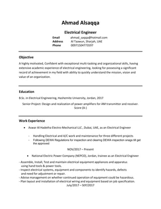 Ahmad Alsaqqa
Electrical Engineer
Email ahmad_saqqa@hotmail.com
Address Al Taawun, Sharjah, UAE
Phone 00971504773597
Objective
A highly motivated, Confident with exceptional multi-tasking and organizational skills, having
extensive academic experience of electrical engineering, looking for possessing a significant
record of achievement in my field with ability to quickly understand the mission, vision and
value of an organization.
Education
B.Sc. in Electrical Engineering, Hashemite University, Jordan, 2017
Senior Project: Design and realization of power amplifiers for AM transmitter and receiver.
Score (A-)
Work Experience
• Aswar Al Hadetha Electro-Mechanical LLC , Dubai, UAE, as an Electrical Engineer
- Handling Electrical and A/C work and maintenance for three different projects
- Following DEWA Regulations for inspection and clearing DEWA inspection snags till get
the approved
NOV/2017 – Present
• National Electric Power Company (NEPCO), Jordan, trainee as an Electrical Engineer
- Assemble, Install, Test and maintain electrical equipment appliances and apparatus
using hand tools & power tools.
- Inspect electrical systems, equipment and components to identify hazards, defects
and need for adjustment or repair.
- Advise management on whether continued operation of equipment could be hazardous.
- Plan layout and installation of electrical wiring and equipment based on job specification.
July/2017 – SEP/2017
 