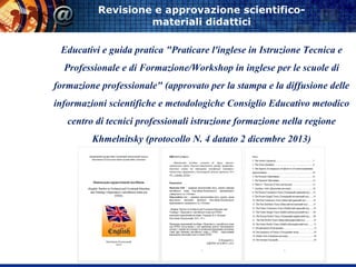 Revisione e approvazione scientifico-
materiali didattici
Educativi e guida pratica "Praticare l'inglese in Istruzione Tecnica e
Professionale e di Formazione/Workshop in inglese per le scuole di
formazione professionale" (approvato per la stampa e la diffusione delle
informazioni scientifiche e metodologiche Consiglio Educativo metodico
centro di tecnici professionali istruzione formazione nella regione
Khmelnitsky (protocollo N. 4 datato 2 dicembre 2013)
 