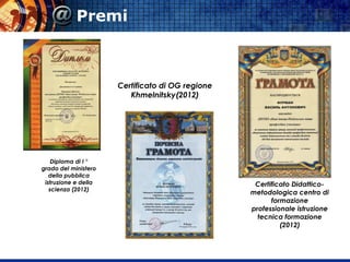 Certificato Didattico-
metodologica centro di
formazione
professionale istruzione
tecnica formazione
(2012)
Certificato di OG regione
Khmelnitsky(2012)
Diploma di I °
grado del ministero
della pubblica
istruzione e della
scienza (2012)
Premi
 