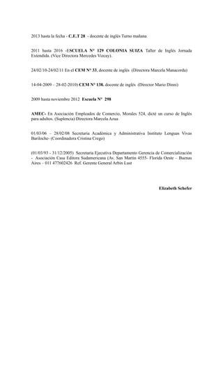 2013 hasta la fecha - C.E.T 28 - docente de inglés Turno mañana
2011 hasta 2016 -ESCUELA N° 129 COLONIA SUIZA Taller de Inglés Jornada
Extendida. (Vice Directora Mercedes Vizcay).
24/02/10-24/02/11 En el CEM N° 33, docente de inglés (Directora Marcela Manacorda)
14-04-2009 – 28-02-2010) CEM N° 138. docente de inglés (Director Mario Dinni)
2009 hasta noviembre 2012 Escuela N° 298
AMEC- En Asociación Empleados de Comercio, Morales 524, dicté un curso de Inglés
para adultos. (Suplencia) Directora Marcela Azua
01/03/06 – 28/02/08 Secretaria Académica y Administrativa Instituto Lenguas Vivas
Bariloche- (Coordinadora Cristina Crego)
(01/03/93 - 31/12/2005) Secretaria Ejecutiva Departamento Gerencia de Comercialización
- Asociación Casa Editora Sudamericana (Av. San Martin 4555- Florida Oeste – Buenas
Aires – 011 477602426 Ref. Gerente General Arbin Lust
Elizabeth Schefer
 