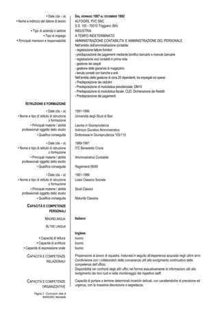 Pagina 3 - Curriculum vitae di
MANGINO, Maristella
• Date (da – a) DAL GENNAIO 1987 AL DICEMBRE 1992
• Nome e indirizzo del datore di lavoro ALFOGRIL PVC SNC
S.S. 100 - 70010 Triggiano (BA)
• Tipo di azienda o settore INDUSTRIA
• Tipo di impiego A TEMPO INDETERMINATO
• Principali mansioni e responsabilità AMMINISTRAZIONE CONTABILITA’ E AMMINISTRAZIONE DEL PERSONALE
Nell’ambito dell’amministrazione contabile:
- registrazione fatture fornitori
- predisposizione dei pagamenti mediante bonifico bancario e ricevute bancarie
- registrazione voci contabili in prima nota
- gestione dei cespiti
- gestione delle giacenze di magazzino
- tenuta contatti con banche e enti
Nell’ambito della gestione di circa 25 dipendenti, tra impiegati ed operai:
- Predisposizione dei cedolini
- Predisposizione di modulistica previdenziale: DM10
- Predisposizione di modulistica fiscale: CUD, Dichiarazione dei Redditi
- Predisposizione dei pagamenti
ISTRUZIONE E FORMAZIONE
• Date (da – a) 1991-1996
• Nome e tipo di istituto di istruzione
o formazione
Università degli Studi di Bari
• Principali materie / abilità
professionali oggetto dello studio
Laurea in Giurisprudenza
Indirizzo Giuridico Amministrativo
• Qualifica conseguita Dottoressa in Giurisprudenza 105/110
• Date (da – a) 1989-1991
• Nome e tipo di istituto di istruzione
o formazione
ITC Benedetto Croce
• Principali materie / abilità
professionali oggetto dello studio
Amministrativo Contabile
• Qualifica conseguita Ragioniera 56/60
• Date (da – a) 1981-1986
• Nome e tipo di istituto di istruzione
o formazione
Liceo Classico Socrate
• Principali materie / abilità
professionali oggetto dello studio
Studi Classici
• Qualifica conseguita Maturità Classica
CAPACITÀ E COMPETENZE
PERSONALI
MADRELINGUA Italiano
ALTRE LINGUA
Inglese
• Capacità di lettura buono
• Capacità di scrittura buono
• Capacità di espressione orale buono
CAPACITÀ E COMPETENZE
RELAZIONALI
Propensione al lavoro di squadra, maturata in seguito all’esperienza acquisita negli ultimi anni.
Condivisione con i collaboratori delle conoscenze utili allo svolgimento continuativo delle
competenze dell’ufficio.
Disponibilità nei confronti degli altri uffici nel fornire esaustivamente le informazioni utili allo
svolgimento dei loro ruoli e nella monitoraggio del rispettivo staff.
CAPACITÀ E COMPETENZE
ORGANIZZATIVE
Capacità di portare a termine determinati incarichi delicati, con caratteristiche di precisione ed
urgenza, con la massima discrezione e segretezza.
 