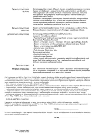 Pagina 4 - Curriculum vitae di
MANGINO, Maristella
CAPACITÀ E COMPETENZE
TECNICHE
Competenza giuridica in materia di Rapporti di Lavoro, con particolare conoscenza di normative
legate al contratto bancario e assicurativo nonché al regolamento interno aziendale, e loro
relativa applicazione nelle varie fasi contrattuali di instaurazione, sospensione, interruzione;
nelle applicazioni di congedi parentali (maternità obbligatoria e maternità facoltativa) e di
permessi retribuiti e non retribuiti
Corso base e avanzato paghe e contributi presso Jobformer, relativo alla predisposizione dei
cedolini,al controllo delle singole voci e al calcolo delle competenze previdenziali e fiscali
Capacità di predisporre presentazioni in power point e gestione di video/audio conferenze.
Utilizzo avanzato di strumenti di comunicazione anche on line.
CAPACITÀ E COMPETENZE
ARTISTICHE
Passione per il canto coltivata attraverso corso triennale e partecipazione a eventi di beneficenza.
Mi piace anche scrivere miei pensieri e brevi storie. Amo leggere soprattutto testi di filosofia.
ALTRE CAPACITÀ E COMPETENZE Competenze giuridiche del CCNL Bancario e CCNL Assicurativo;
conoscenze informatiche con utilizzo di:
- Pacchetto Windows: Word, Excel, Acces (approfondite con corsi di aggiornamento interni di
Excel avanzato, Acces base), Powerpoint
- Software per rilevazione presenze e elaborazione delle buste paga: Inaz Paghe, Zucchetti;
- Software per inserimento, controllo, autorizzazione e statistica note di spesa: Zucchetti
- Software per amministrazione contabille AS400, SAP;
- Internet ed uso di motori di ricerca
- Posta elettronica: Outlook, Lotus Notes
Conoscenze Lingua inglese:
- Approfondite tramite corsi interni
- Livello ultimo corso: Avanzato
- Utilizzo frequente nelle comunicazioni in passato con le sedi di Londra e Zurigo tramite email
presso Credit Suisse e attualmente con Parigi e le altre sedi internazionali tramite email,
telefono e video presso Axa Corporate Solutions
PATENTE O PATENTI B
ULTERIORI INFORMAZIONI Sono estremamente motivata ad applicare e mettere a disposizione dell’azienda e dei colleghi
che mi accoglieranno, le competenze da me acquisite nelle esperienze lavorative precedenti ed
approfondirle ed incrementarle in una realtà nuova e stimolante.
Con la presente,ai sensi dell’art.13 del D.Lgs 196/03(Codice in materia di protezione dei dati personali),vengono fornite le seguenti informazioni:
i dati forniti verranno trattati per l’esecuzione e le finalità previste per le attività di recruting e selezione del personale. Il trattamento degli stessi
sarà effettuato nel rispetto della normativa sopra richiamata e degli obblighi di riservatezza ivi previsti e sarà improntato ai principi di correttezza,
liceità, trasparenza e di tutela della riservatezza e dei diritti dell’interessato;
il loro trattamento sarà garantito ai sensi dell’art.26 del D.Lgs 196/2003;
il trattamento,finalizzato allo svolgimento delle attività di selezione,è relativo esclusivamente ai dati necessari per lo svolgimento delle attività stesse;
il trattamento sarà effettuato manualmente e/o in forma automatizzata a seconda delle esigenze di volta in volta riscontrate;
i dati personali potranno essere comunicati a tutti gli altri soggetti competenti per lo svolgimento, anche in parte, di attività inerenti l’incarico;
i dati personali potranno essere comunicati a terzi al fine di segnalazioni per ricerca di personale, indagini di mercato, socio-economiche e
statistiche. Il consenso a tali forme di trattamento (punto 2) non è strettamente necessario per la copertura e l’esercizio dei profili ricercati;
in relazione al trattamento dei dati personali, è possibile esercitare, anche a mezzo delega o procura a persona fisica o associazione, i diritti di cui
all’art.7 D.Lgs 196/2003, di cui l’interessato dichiara di essere a conoscenza
DICHIARAZIONE DI CONSENSO
Il sottoscritto in relazione all’informativa di cui sopra, ricevuta ai sensi dell’art.13 del D.Lgs 196/2003 e successive modifiche:
PUNTO 1 – presta il proprio CONSENSO, ai sensi dell’art.13 del D.Lgs 196/2003, al trattamento dei propri dati personali, ivi espressamente
compresi i dati sensibili, con le modalità sopra indicate
FIRMA………………………………….
PUNTO 2 – presta il proprio CONSENSO alla comunicazione dei dati personali a terzi per attività funzionali all’attività della Società, indagini di
mercato, socio-economiche e statistiche.
FIRMA………………………………….
 