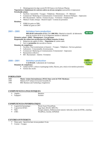  Déménagement du siège social d'UCB France et de Schwarz Pharma
       Négociation et déploiement de contrats cadres au niveau européen (automobile et impression)
       Portefeuille achats:
                Facilities: Automobile - Voyages - Téléphonie - Maintenance - IT - Bâtiment
                Commercial: Marketing et Communication- Evénementiel - Relations Publiques – Impression
                RH: Recrutement - Intérim - Gestion de paye – Formation - Outplacement
                Médical: Etudes clinique - Board d’expert - Contrats de prestation
       Résultats:
                850K€ de gains en 2006
                1000K€ de gains en 2007


2001 – 2005             Acheteur hors production
                       BIO-RAD Laboratoire (USA, CA 1.800 M$) : Matériel et réactifs de laboratoire
                       pour les sciences de la vie et le diagnostic humain et industriel
       Périmètre achats : 20M€ - Management : Une personne
       Responsable des achats hors production de la filiale française (4 sites)
               Rédaction des appels d’offres – Négociation de contrat cadre
               Suivi et promotion des accords en interne
       Domaines de compétence:
               Facilities: Fleet (constructeurs et loueurs) - Voyages - Téléphonie - Services généraux
               Laboratoire : Consommable, Investissement,
               Commercial: Marketing et Communication- Evénementiel – Impression
               Restauration collective
               RH : Recrutement – Intérim - Formation


2000 – 2001             Acheteur production
                      CAUDALIE : Laboratoire de Cosmétique
       Domaines de compétence:
              Achats de PLV, notices et packagings (tubes, flacons, pots, étuis) et de matières premières
              Gestion des stocks



FORMATION
2000           Master Achats Internationaux (MAI) 3ème cycle de l’ESC Bordeaux
1999           Maîtrise IUP Achats (Université Grenoble II)
1998           BSC Business and Technology (Angleterre)




COMPETENCES LINGUISTIQUES
      Anglais :                         Business
      Espagnol :                        Scolaire




COMPETENCES INFORMATIQUE
      Logiciel de bureautique :         Word, Excel, PowerPoint,
      Logiciel de GPAO :                Sage Saari, BAAN, MFG Pro
      Web:                              Google analytics, Référencement naturel, Adwords, notion de HTML, emailing
      CMS :                             WordPress, Joomla, EZPublish



CENTRES D’INTERETS
      Water-polo : Sportif de haut niveau pendant 10 ans
      Cuisine - Voyages
 