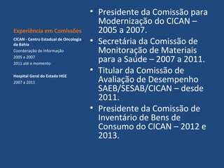 Experiência em Comissões
CICAN - Centro Estadual de Oncologia
da Bahia
Coordenação de Informação
2005 a 2007
2011 até o momento
Hospital Geral do Estado HGE
2007 a 2011

• Presidente da Comissão para
Modernização do CICAN –
2005 a 2007.
• Secretária da Comissão de
Monitoração de Materiais
para a Saúde – 2007 a 2011.
• Titular da Comissão de
Avaliação de Desempenho
SAEB/SESAB/CICAN – desde
2011.
• Presidente da Comissão de
Inventário de Bens de
Consumo do CICAN – 2012 e
2013.

 
