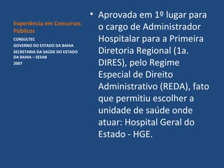 Experiência em Concursos
Públicos
CONSULTEC
GOVERNO DO ESTADO DA BAHIA
SECRETARIA DA SAÚDE DO ESTADO
DA BAHIA – SESAB
2007

• Aprovada em 1º lugar para
o cargo de Administrador
Hospitalar para a Primeira
Diretoria Regional (1a.
DIRES), pelo Regime
Especial de Direito
Administrativo (REDA), fato
que permitiu escolher a
unidade de saúde onde
atuar: Hospital Geral do
Estado - HGE.

 