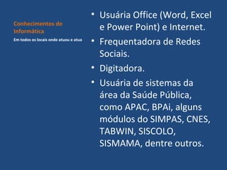 Conhecimentos de
Informática
Em todos os locais onde atuou e atua

• Usuária Office (Word, Excel
e Power Point) e Internet.
• Frequentadora de Redes
Sociais.
• Digitadora.
• Usuária de sistemas da
área da Saúde Pública,
como APAC, BPAi, alguns
módulos do SIMPAS, CNES,
TABWIN, SISCOLO,
SISMAMA, dentre outros.

 