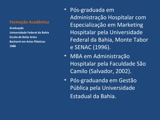 Formação Acadêmica
Graduação
Universidade Federal da Bahia
Escola de Belas Artes
Bacharel em Artes Plásticas
1986

• Pós-graduada em
Administração Hospitalar com
Especialização em Marketing
Hospitalar pela Universidade
Federal da Bahia, Monte Tabor
e SENAC (1996).
• MBA em Administração
Hospitalar pela Faculdade São
Camilo (Salvador, 2002).
• Pós-graduanda em Gestão
Pública pela Universidade
Estadual da Bahia.

 