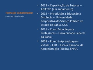 Formação Complementar
Cursos em EaD e Tutoria

• 2013 – Capacitação de Tutores –
ANATED (em andamento).
• 2012 – Introdução a Educação a
Distância – Universidade
Corporativa do Serviço Público do
Estado da Bahia, UCS.
• 2011 – Curso Moodle para
Professores – Universidade Federal
da Bahia.
• 2009 – Rumo à Aprendizagem
Virtual – EaD – Escola Nacional de
Administração Pública, ENAP.

 