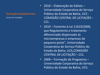 Formação Complementar
Cursos em Licitações

• 2010 – Elaboração de Editais –
Universidade Corporativa do Serviço
Público do Estado da Bahia, UCS COMISSÃO CENTRAL DE LICITAÇÃO –
CCL.
• 2010 – Fomento à Lei 11619/2009,
que Regulamenta o tratamento
diferenciado dispensado às
microempresas e empresas de
pequeno porte”, Universidade
Corporativa do Serviço Público do
Estado da Bahia, UCS,COMISSÃO
CENTRAL DE LICITAÇÃO – CCL.
• 2009 – Formação de Pregoeiros –
Universidade Corporativa do Serviço
Público do Estado da Bahia, UCS.

 
