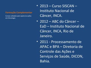 Formação Complementar
Cursos voltados para apoio às ações
em Oncologia

• 2013 – Curso SISCAN –
Instituto Nacional de
Câncer, INCA.
• 2012 – ABC do Câncer –
EaD – Instituto Nacional de
Câncer, INCA, Rio de
Janeiro.
• 2011 - Processamento de
APAC e BPA – Diretoria de
Controle das Ações e
Serviços de Saúde, DICON,
Bahia.

 