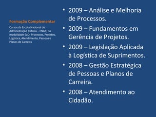 Formação Complementar
Cursos da Escola Nacional de
Administração Pública – ENAP, na
modalidade EaD: Processos, Projetos,
Logística, Atendimento, Pessoas e
Planos de Carreira

• 2009 – Análise e Melhoria
de Processos.
• 2009 – Fundamentos em
Gerência de Projetos.
• 2009 – Legislação Aplicada
à Logística de Suprimentos.
• 2008 – Gestão Estratégica
de Pessoas e Planos de
Carreira.
• 2008 – Atendimento ao
Cidadão.

 