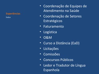 Experiências
Índice

• Coordenação de Equipes de
Atendimento na Saúde
• Coordenação de Setores
Estratégicos
• Faturamento
• Logística
• O&M
• Curso a Distância (EaD)
• Licitações
• Comissões
• Concursos Públicos
• Ledor e Tradutor de Língua
Espanhola

 