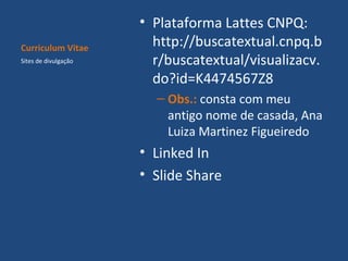 Curriculum Vitae
Sites de divulgação

• Plataforma Lattes CNPQ:
http://buscatextual.cnpq.b
r/buscatextual/visualizacv.
do?id=K4474567Z8
– Obs.: consta com meu
antigo nome de casada, Ana
Luiza Martinez Figueiredo

• Linked In
• Slide Share

 