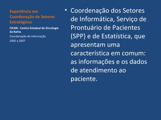 Experiência em
Coordenação de Setores
Estratégicos
CICAN - Centro Estadual de Oncologia
da Bahia
Coordenação de Informação
2005 a 2007

• Coordenação dos Setores
de Informática, Serviço de
Prontuário de Pacientes
(SPP) e de Estatística, que
apresentam uma
característica em comum:
as informações e os dados
de atendimento ao
paciente.

 