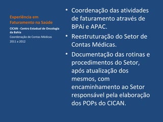 Experiência em
Faturamento na Saúde
CICAN - Centro Estadual de Oncologia
da Bahia
Coordenação de Contas Médicas
2011 a 2012

• Coordenação das atividades
de faturamento através de
BPAi e APAC.
• Reestruturação do Setor de
Contas Médicas.
• Documentação das rotinas e
procedimentos do Setor,
após atualização dos
mesmos, com
encaminhamento ao Setor
responsável pela elaboração
dos POPs do CICAN.

 