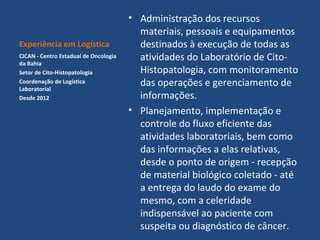 Experiência em Logística
CICAN - Centro Estadual de Oncologia
da Bahia
Setor de Cito-Histopatologia
Coordenação de Logística
Laboratorial
Desde 2012

• Administração dos recursos
materiais, pessoais e equipamentos
destinados à execução de todas as
atividades do Laboratório de CitoHistopatologia, com monitoramento
das operações e gerenciamento de
informações.
• Planejamento, implementação e
controle do fluxo eficiente das
atividades laboratoriais, bem como
das informações a elas relativas,
desde o ponto de origem - recepção
de material biológico coletado - até
a entrega do laudo do exame do
mesmo, com a celeridade
indispensável ao paciente com
suspeita ou diagnóstico de câncer.

 