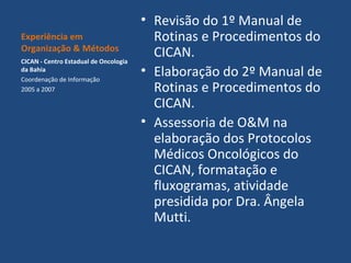 Experiência em
Organização & Métodos
CICAN - Centro Estadual de Oncologia
da Bahia
Coordenação de Informação
2005 a 2007

• Revisão do 1º Manual de
Rotinas e Procedimentos do
CICAN.
• Elaboração do 2º Manual de
Rotinas e Procedimentos do
CICAN.
• Assessoria de O&M na
elaboração dos Protocolos
Médicos Oncológicos do
CICAN, formatação e
fluxogramas, atividade
presidida por Dra. Ângela
Mutti.

 