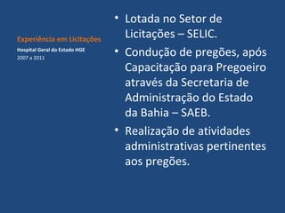 Experiência em Licitações
Hospital Geral do Estado HGE
2007 a 2011

• Lotada no Setor de
Licitações – SELIC.
• Condução de pregões, após
Capacitação para Pregoeiro
através da Secretaria de
Administração do Estado
da Bahia – SAEB.
• Realização de atividades
administrativas pertinentes
aos pregões.

 