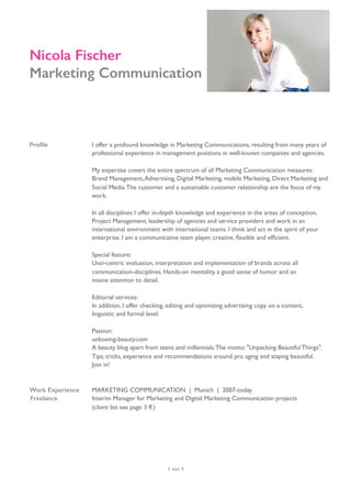 Proﬁle I offer a profound knowledge in Marketing Communications, resulting from many years of
professional experience in management positions in well-known companies and agencies.  
 
My expertise covers the entire spectrum of all Marketing Communication measures:
Brand Management,Advertising, Digital Marketing, mobile Marketing, Direct Marketing and
Social Media.The customer and a sustainable customer relationship are the focus of my
work.
In all disciplines I offer in-depth knowledge and experience in the areas of conception,
Project Management, leadership of agencies and service providers and work in an
international environment with international teams. I think and act in the spirit of your
enterprise. I am a communicative team player, creative, ﬂexible and efﬁcient.
Special feature:
User-centric evaluation, interpretation and implementation of brands across all
communication-disciplines. Hands-on mentality, a good sense of humor and an  
insane attention to detail.
Editorial services:
In addition, I offer checking, editing and optimizing advertising copy on a content,  
linguistic and formal level.
Passion:
unboxing-beauty.com
A beauty blog apart from teens and millennials.The motto: "Unpacking Beautiful Things".
Tips, tricks, experience and recommendations around pro aging and staying beautiful.
Join in!
Work Experience MARKETING COMMUNICATION | Munich | 2007-today
Freelance Interim Manager for Marketing and Digital Marketing Communication projects  
(client list see page 3 ff.)
von1 4
Nicola Fischer
Marketing Communication
 