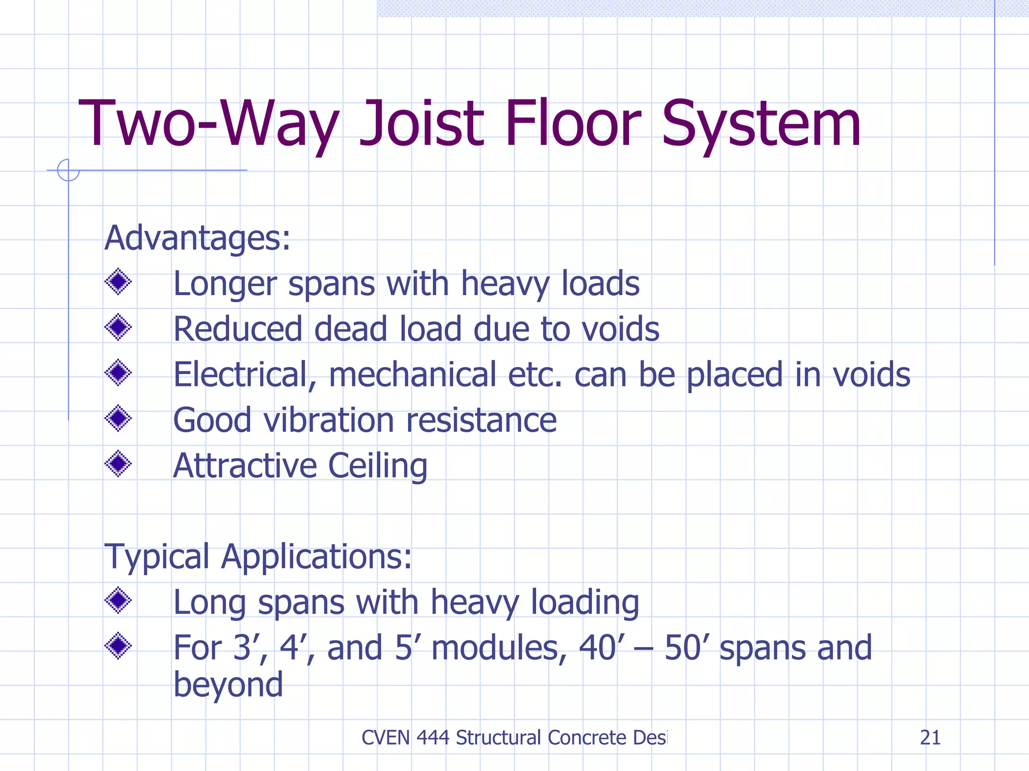 Two-Way Joist Floor System Advantages: Longer spans with heavy loads Reduced dead load due to voids Electrical, mechanical etc. can be placed in voids Good vibration resistance Attractive Ceiling Typical Applications: Long spans with heavy loading For 3’, 4’, and 5’ modules, 40’ – 50’ spans and beyond 