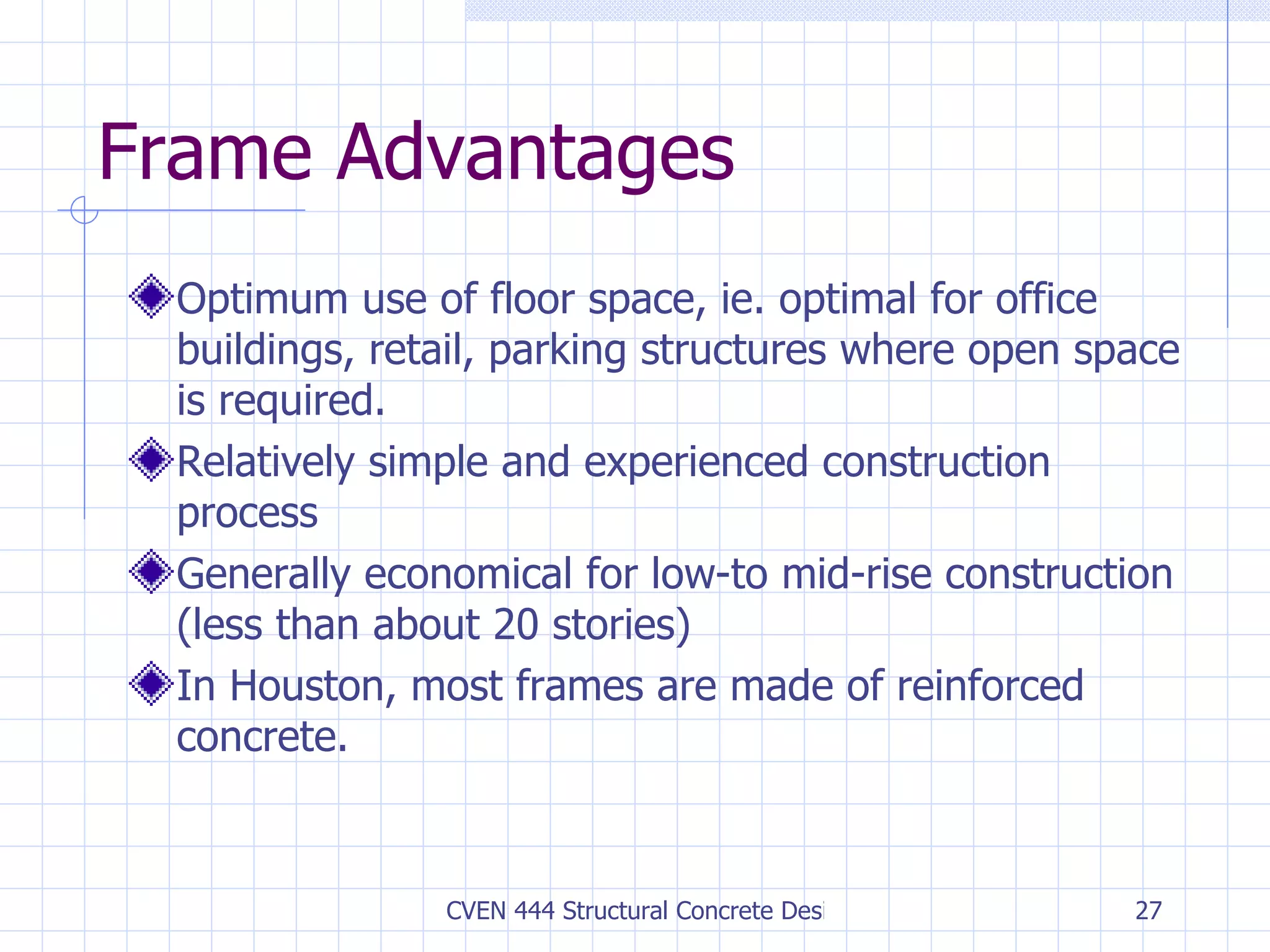 Frame Advantages Optimum use of floor space, ie. optimal for office buildings, retail, parking structures where open space is required. Relatively simple and experienced construction process Generally economical for low-to mid-rise construction (less than about 20 stories) In Houston, most frames are made of reinforced concrete. 