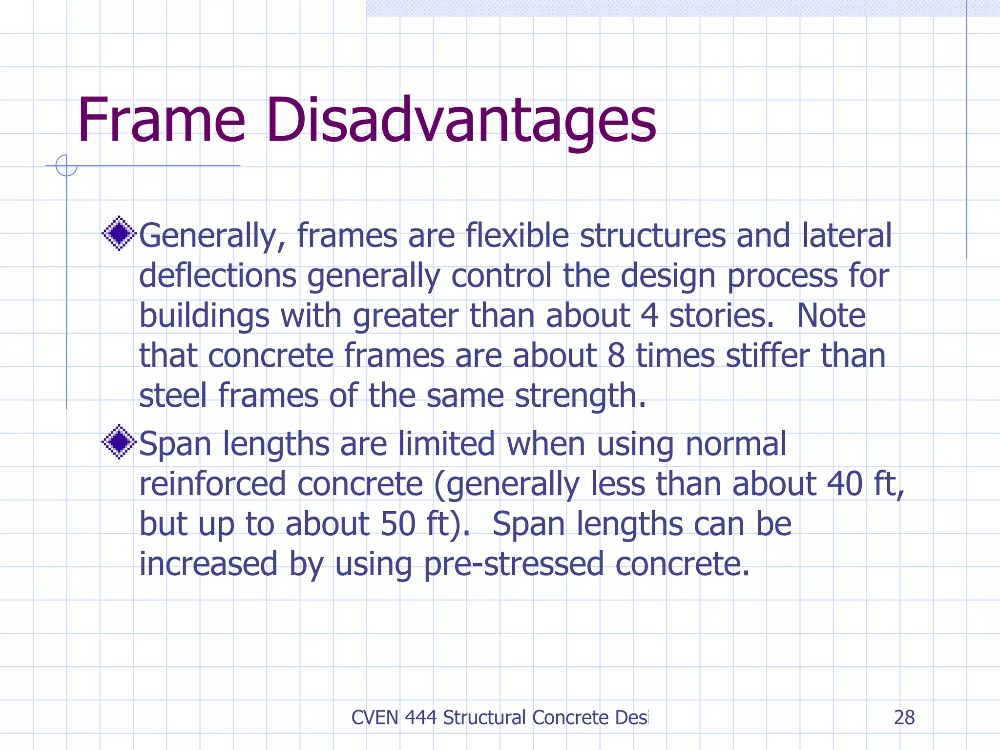 Frame Disadvantages Generally, frames are flexible structures and lateral deflections generally control the design process for buildings with greater than about 4 stories.  Note that concrete frames are about 8 times stiffer than steel frames of the same strength. Span lengths are limited when using normal reinforced concrete (generally less than about 40 ft, but up to about 50 ft).  Span lengths can be increased by using pre-stressed concrete. 