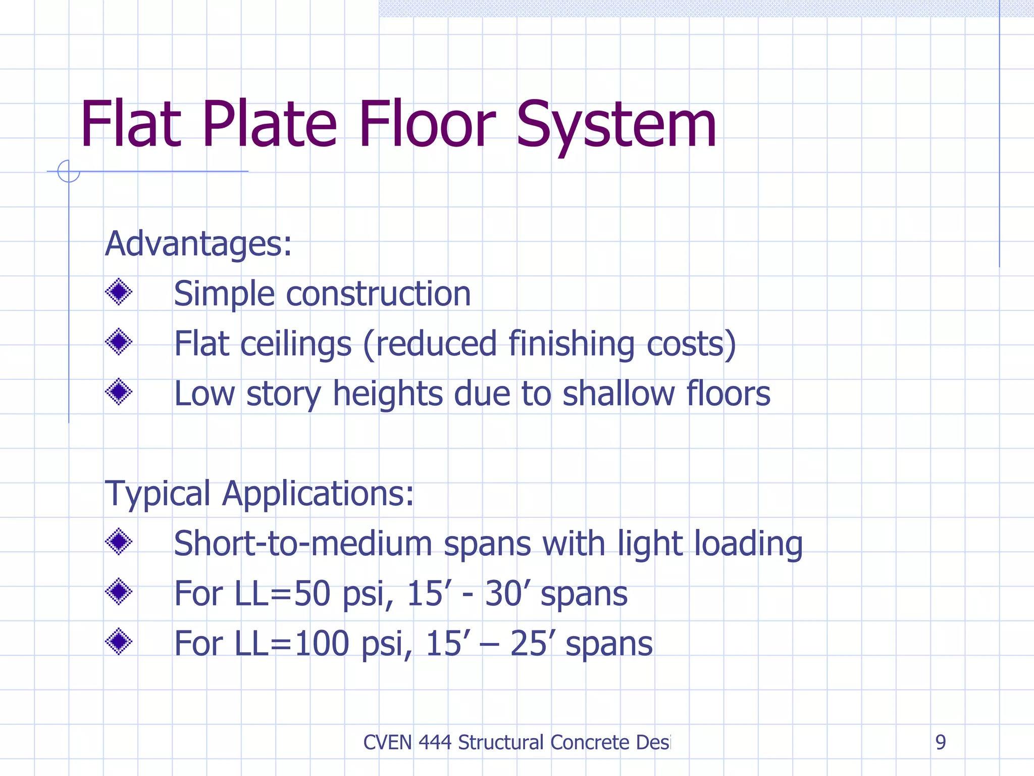 Flat Plate Floor System Advantages: Simple construction Flat ceilings (reduced finishing costs) Low story heights due to shallow floors Typical Applications: Short-to-medium spans with light loading For LL=50 psi, 15’ - 30’ spans For LL=100 psi, 15’ – 25’ spans 