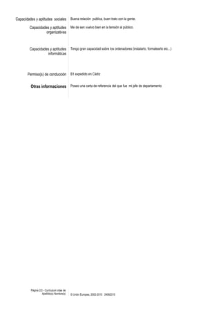 Capacidades y aptitudes sociales            Buena relación publica, buen trato con la gente.

        Capacidades y aptitudes             Me de sen vuelvo bien en la tensión al público.
                  organizativas



        Capacidades y aptitudes             Tengo gran capacidad sobre los ordenadores (instalarlo, formatearlo etc...)
                  informáticas




       Permiso(s) de conducción             B1 expedido en Cádiz


         Otras informaciones Poseo una carta de referencia del que fue mi jefe de departamento




         Página 2/2 - Curriculum vitae de
                   Apellido(s) Nombre(s)    © Unión Europea, 2002-2010 24082010
 