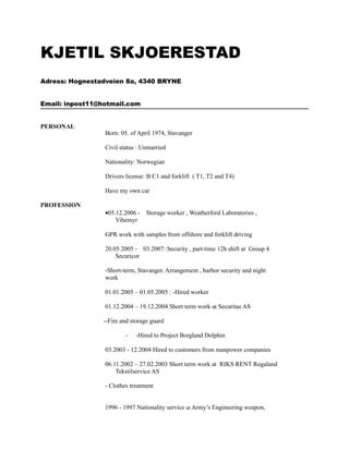KJETIL SKJOERESTAD
Adress: Hognestadveien 8a, 4340 BRYNE


Email: inpost11@hotmail.com


PERSONAL
                 Born: 05. of April 1974, Stavanger

                 Civil status : Unmarried

                 Nationality: Norwegian

                 Drivers license: B C1 and forklift ( T1, T2 and T4)

                 Have my own car

PROFESSION
                 •05.12.2006 - Storage worker , Weatherford Laboratories ,
                     Vibemyr

                 GPR work with samples from offshore and forklift driving

                 20.05.2005 - 03.2007: Security , part-time 12h shift at Group 4
                     Securicor

                 -Short-term, Stavanger. Arrangement , harbor security and night
                 work

                 01.01.2005 – 01.05.2005 : -Hired worker

                 01.12.2004 – 19.12.2004 Short term work at Securitas AS

                --Fire and storage guard

                         -   -Hired to Project Borgland Dolphin

                 03.2003 - 12.2004 Hired to customers from manpower companies

                 06.11.2002 – 27.02.2003 Short term work at RIKS RENT Rogaland
                     Tekstilservice AS

                 - Clothes treatment


                 1996 - 1997 Nationality service at Army’s Engineering weapon,
 