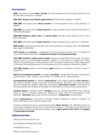 Work Experience

 2008-: Secondary School Music Teacher at state-subsidized school “Nuestra Señora de las
 Escuelas Pías de Aluche” in Madrid.

 2006-2009: Flamenco and electric guitar teacher at Musikanda Academy in Madrid.

 2005-2008: Secondary School Music Teacher at state-subsidized school “Santa Bárbara” in
 Madrid.

 2004-2005: Secondary School Music Teacher at state-subsidized school “Hijas de Cristo Rey” in
 Talarrubias (Badajoz).

 2004-2005: Flamenco guitar, bass and electric guitar teacher at Sólo Música school in Don
 Benito (Badajoz).

 2001-2004: Secondary School Music Teacher at state-subsidized school “Séneca” in Córdoba.

 2000: Bassist in the recording "Dreams" with the band Maybe on Monday. Ref.: GM-200606358.
 Dep. Legal: M-2566-2006.

 1999: Teacher and musician in collaboration with the sculptor Graham Stacy, in a tribute to
 Spanish artist Pablo Palazuelos at Chalmers University of Technology (Sweden).

 1999-2000: Guitarist in various poetry recitals, including: presentation of the book "My boat is
 already done", by poet Remigio González "Adares", at the Ateneo of Salamanca (1999),
 tribute to the Mexican poet Jaime Sabines, at the University of Salamanca (1999), presentation
 of the book "Intimate Requirement" by Sonia Betancort at the Ateneo of Salamanca (2000).

 1997-2000: Rhythm (electric and Spanish) guitar teacher at “Gombau” School of Music in
 Salamanca.

 Main & accompaniment guitarist on different recordings: "Songwriters: The Next Generation 2"
 (Andres Sudón, 1998), “Dreams” (Mara, 2000), “A hundred mirrors” (Tercer Bando)

 Accompaniment guitarist on different performances: with singer-songwriter Chico Herrera in
 the "Tribute to Borges", based on his book “Imaginary Beings”, featured in “La casa del ciprés”
 (Instituto Andaluz de Córdoba, 2003) and with guitarist Javier Muñoz "Tomate" in the Patronato
 Provincial de Servicios Sociales de Córdoba 10th Anniversary commemorative performance.

 Leading member of different bands: "Entrejazz" jazz duo, having performed in the “Didactic
 Week of Jazz” of Novelda (Alicante), sharing the stage with jazz photographer Javier
 Nombela, "Soulmelon" (jazz, blues, flamenco & bolero), “Funkymeños” among others.

 Several performances in Don Benito, Cáceres, Madrid, Salamanca, Alicante, Córdoba, La
 Rioja, Gothenburg, Saint Cezaire and New York.

 Currently combining a job as a Secondary School Music Teacher with attending classes to
 accompany singing and dancing at “Casa Patas Foundation”, with singers Paco del Pozo and
 Cristina Reina and dancer Mónica Fernández. Also a regular guest on the “Tele K” TV program
 “Cuando llega el Duende”.

Additional information

 Driving License and my own car

 Good relational abilities and IT skills

 Availability to travel

 Willing to work and live abroad
 